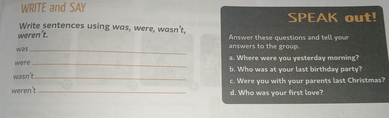 WRITE and SAY 
SPEAK out! 
Write sentences using was, were, wasn’t, 
weren’t. Answer these questions and tell your 
was_ 
answers to the group. 
a. Where were you yesterday morning? 
were_ 
b. Who was at your last birthday party? 
wasn’t_ 
c. Were you with your parents last Christmas? 
weren’t_ 
d. Who was your first love?
