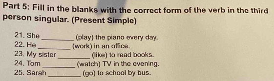 Fill in the blanks with the correct form of the verb in the third 
person singular. (Present Simple) 
21. She _(play) the piano every day. 
22. He _(work) in an office. 
23. My sister _(like) to read books. 
24. Tom _(watch) TV in the evening. 
25. Sarah _(go) to school by bus.