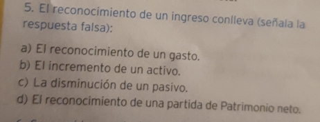 El reconocimiento de un ingreso coníleva (señala la
respuesta falsa):
a) El reconocimiento de un gasto.
b) El incremento de un activo.
c) La disminución de un pasivo.
d) El reconocimiento de una partida de Patrimonio neto.