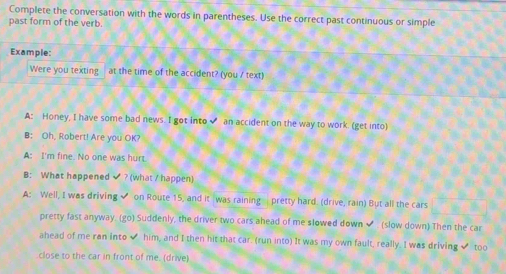 Complete the conversation with the words in parentheses. Use the correct past continuous or simple 
past form of the verb. 
Example: 
Were you texting at the time of the accident? (you / text) 
A: Honey, I have some bad news. I got into an accident on the way to work. (get into) 
B: Oh, Robert! Are you OK? 
A: I'm fine. No one was hurt. 
B: What happened ? (what / happen) 
A: Well, I was driving✔ on Route 15, and it was raining pretty hard. (drive, rain) But all the cars 
pretty fast anyway. (go) Suddenly, the driver two cars ahead of me slowed down ✔ (slow down) Then the car 
ahead of me ran into ✔ him, and I then hit that car. (run into) It was my own fault, really. I was driving ✔ too 
close to the car in front of me. (drive)