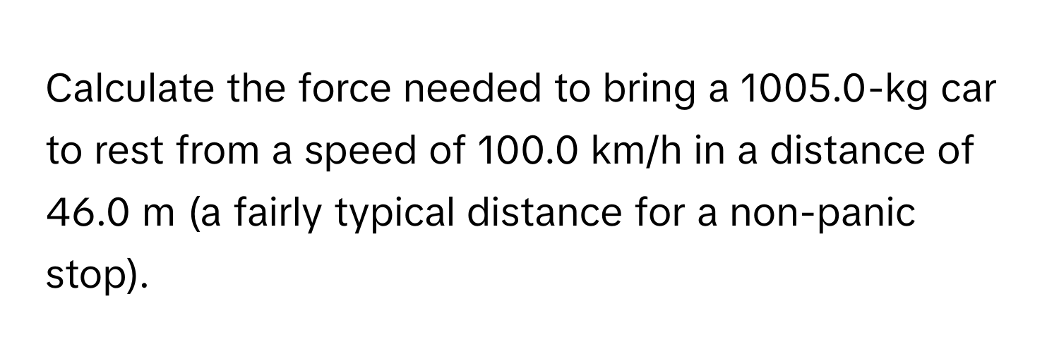 Calculate the force needed to bring a 1005.0-kg car to rest from a speed of 100.0 km/h in a distance of 46.0 m (a fairly typical distance for a non-panic stop).