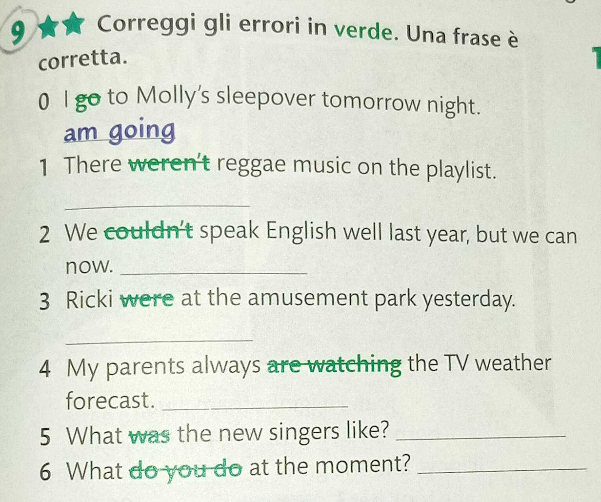 Correggi gli errori in verde. Una frase è 
corretta. 
0 l go to Molly's sleepover tomorrow night. 
am going 
1 There weren't reggae music on the playlist. 
_ 
2 We couldn’t speak English well last year, but we can 
now._ 
3 Ricki were at the amusement park yesterday. 
_ 
4 My parents always are watching the TV weather 
forecast._ 
5 What was the new singers like?_ 
6 What do you do at the moment?_