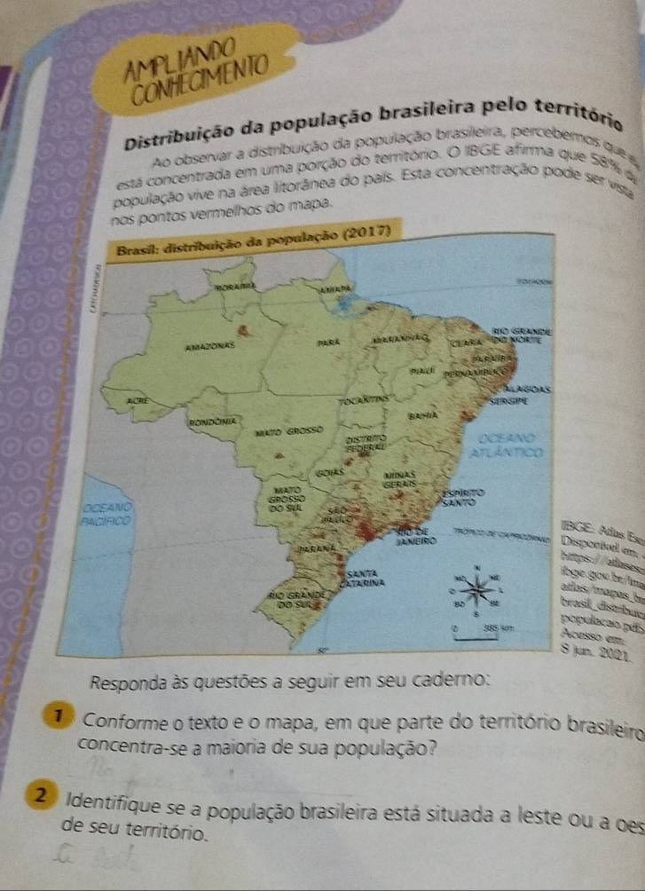 AMPLIANDO 
CONHECIMENTO 
Distribuição da população brasileira pelo território 
Ao observar a distribuição da população brasileira, percebemos que e 
está concentrada em uma porção do território. O IBGE afirma que 58% d 
população vive na área litorânea do país. Esta concentração pode ser vista 
do mapa. 
GE: Atlas Eso sporívl an 
ps: //alases 
e gou be/ima 
as/mapas, be 
pulacao pás 
sil distrábua 
esso em 
un. 2021. 
Responda às questões a seguir em seu caderno: 
Conforme o texto e o mapa, em que parte do território brasileiro 
concentra-se a maioria de sua população? 
2 Identifique se a população brasileira está situada a leste ou a oes 
de seu território.