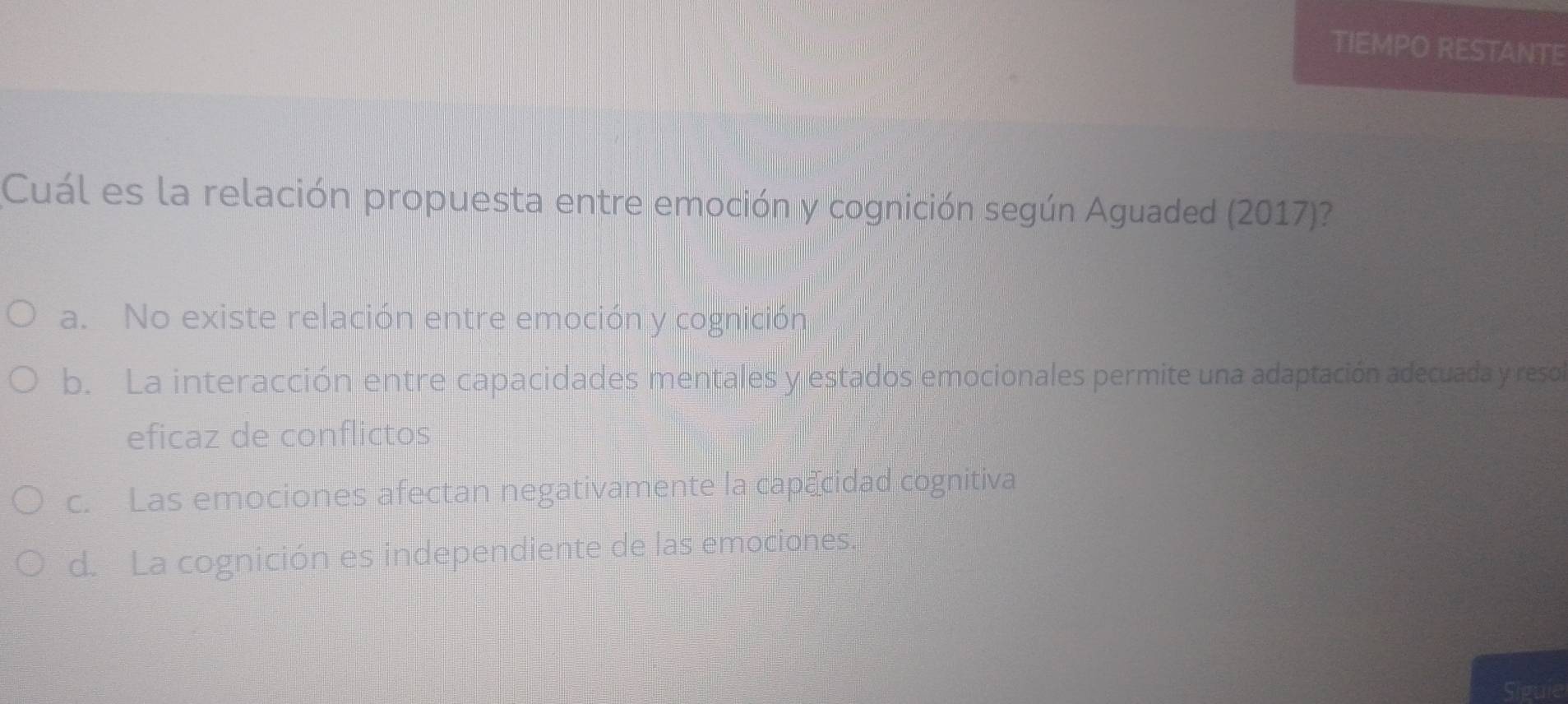 TIEMPO RESTANTE
Cuál es la relación propuesta entre emoción y cognición según Aguaded (2017)?
a. No existe relación entre emoción y cognición
b. La interacción entre capacidades mentales y estados emocionales permite una adaptación adecuada y reso
eficaz de conflictos
c. Las emociones afectan negativamente la capecidad cognitiva
d. La cognición es independiente de las emociones.