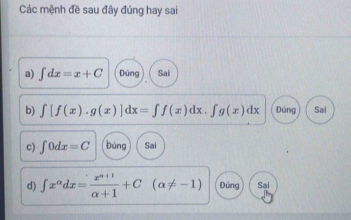 Các mệnh đề sau đây đúng hay sai
a) ∈t dx=x+C Đúng Sai
b) ∈t [f(x).g(x)]dx=∈t f(x)dx.∈t g(x)dx Đúng Sai
c) ∈t 0dx=C búng Sai
d) ∈t x^(alpha)dx= (x^(alpha +1))/alpha +1 +C(alpha != -1) Đúng Sai