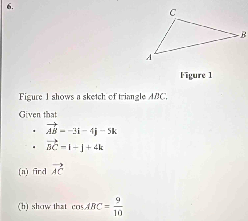 Figure 1 
Figure 1 shows a sketch of triangle ABC. 
Given that
vector AB=-3i-4j-5k
vector BC=i+j+4k
(a) find vector AC
(b) show that cos ABC= 9/10 