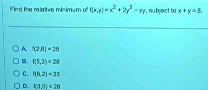 Find the relative minimum of f(x,y)=x^2+2y^2-xy , subject to x+y=8.
A. f(2,6)=25
B. f(5,3)=28
C. f(6,2)=25
D. f(3,5)=28