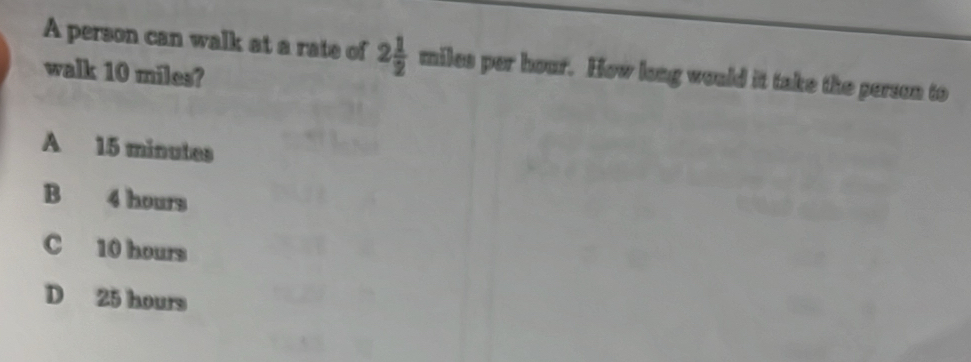 A person can walk at a rate of 2 1/2  miles per hour. How long would it take the person to
walk 10 miles?
A 15 minutes
B 4 hours
C 10 hours
D 25 hours