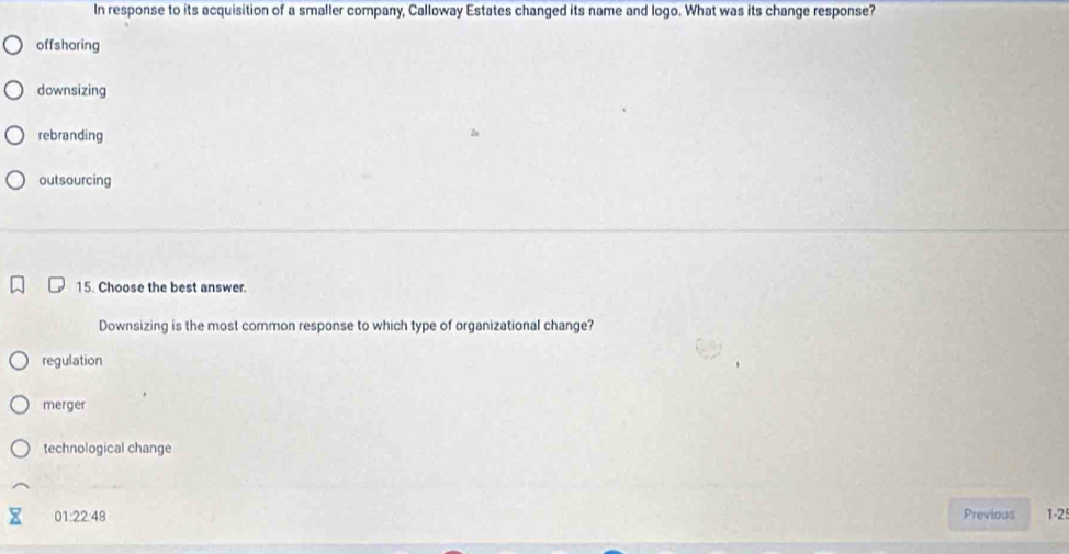 In response to its acquisition of a smaller company, Calloway Estates changed its name and logo. What was its change response?
offsharing
downsizing
rebranding
outsourcing
15. Choose the best answer.
Downsizing is the most common response to which type of organizational change?
regulation
merger
technological change
01:22:48 Previous 1-2