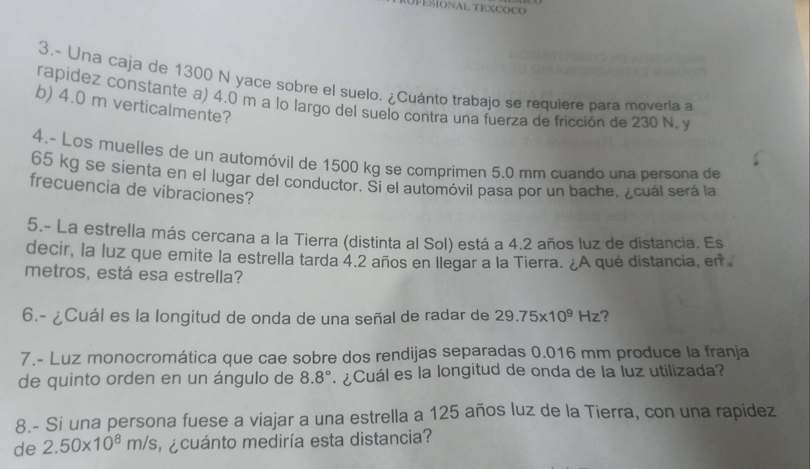 FESIONAL TEXCOCO 
3.- Una caja de 1300 N yace sobre el suelo. ¿Cuánto trabajo se requiere para moverla a 
rapidez constante a) 4.0 m a lo largo del suelo contra una fuerza de fricción de 230 N, y 
b) 4.0 m verticalmente? 
4.- Los muelles de un automóvil de 1500 kg se comprimen 5.0 mm cuando una persona de
65 kg se sienta en el lugar del conductor. Si el automóvil pasa por un bache, ¿cuál será la 
frecuencia de vibraciones? 
5.- La estrella más cercana a la Tierra (distinta al Sol) está a 4.2 años luz de distancia. Es 
decir, la luz que emite la estrella tarda 4.2 años en llegar a la Tierra. ¿A qué distancia, en 
metros, está esa estrella? 
6.- ¿Cuál es la longitud de onda de una señal de radar de 29.75* 10^9Hz ? 
7.- Luz monocromática que cae sobre dos rendijas separadas 0.016 mm produce la franja 
de quinto orden en un ángulo de 8.8° ¿ Cuál es la longitud de onda de la luz utilizada? 
8.- Si una persona fuese a viajar a una estrella a 125 años luz de la Tierra, con una rapidez 
de 2.50* 10^8m/s e cuánto mediría esta distancia?