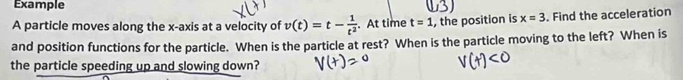 Example 
A particle moves along the x-axis at a velocity of v(t)=t- 1/t^2 . At time t=1 , the position is x=3. Find the acceleration 
and position functions for the particle. When is the particle at rest? When is the particle moving to the left? When is 
the particle speeding up and slowing down?