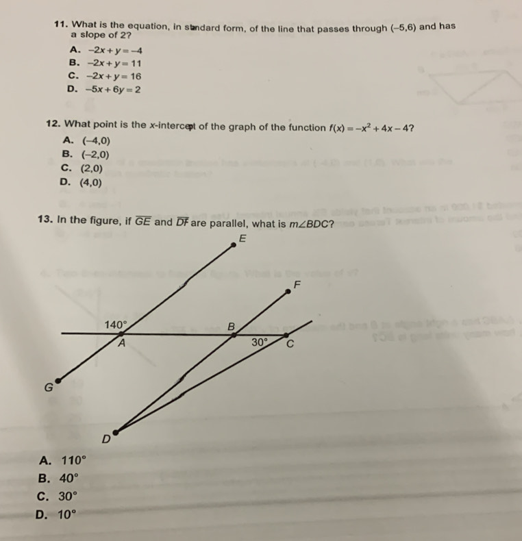 What is the equation, in stndard form, of the line that passes through (-5,6) and has
a slope of 2?
A. -2x+y=-4
B. -2x+y=11
C. -2x+y=16
D. -5x+6y=2
12. What point is the x-intercet of the graph of the function f(x)=-x^2+4x-4 ？
A. (-4,0)
B. (-2,0)
C. (2,0)
D. (4,0)
13. In the figure, if overline GE and overline DF are parallel, what is m∠ BDC ?
A. 110°
B. 40°
C. 30°
D. 10°