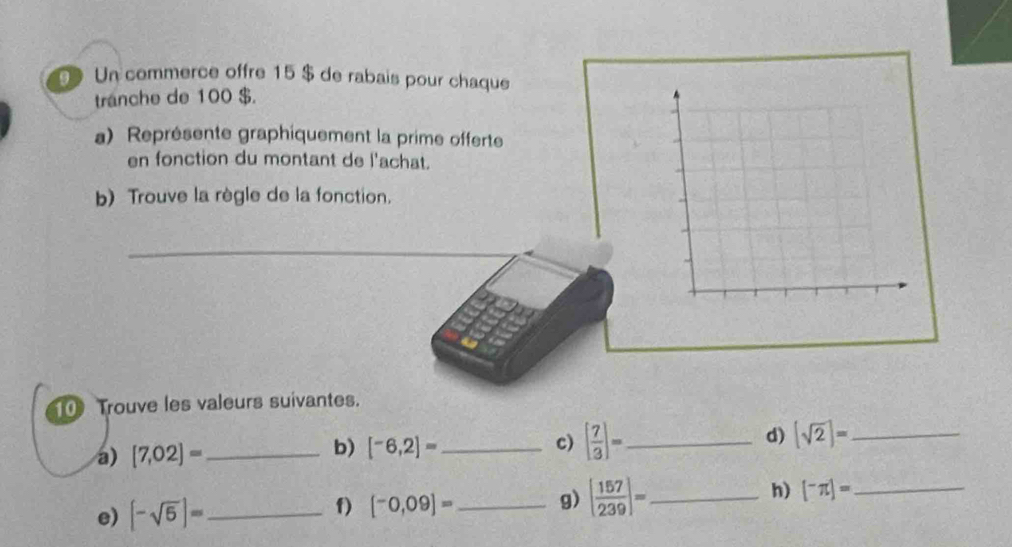 Un commerce offre 15 $ de rabais pour chaque 
tranche de 100 $. 
a) Représente graphiquement la prime offerte 
en fonction du montant de l'achat. 
b) Trouve la règle de la fonction. 
_ 
_ 
10 Trouve les valeurs suivantes. 
a) [7,02]= _ b) [-6,2]= _ c) [ 7/3 ]= _ d) (sqrt(2))= _ 
e) [-sqrt(5)]= _ [^-0,09]= _ g) [ 157/239 ]= _ h) [^-π ]= _ 
f)