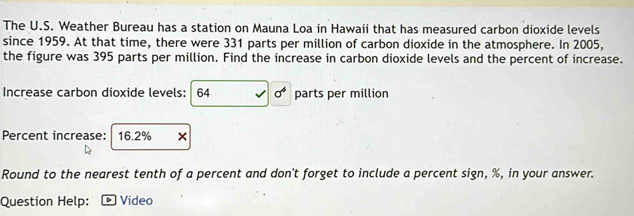 The U.S. Weather Bureau has a station on Mauna Loa in Hawaii that has measured carbon dioxide levels 
since 1959. At that time, there were 331 parts per million of carbon dioxide in the atmosphere. In 2005, 
the figure was 395 parts per million. Find the increase in carbon dioxide levels and the percent of increase. 
Increase carbon dioxide levels: 64 sigma^4 parts per million
Percent increase: 16.2%
Round to the nearest tenth of a percent and don't forget to include a percent sign, %, in your answer. 
Question Help: Video