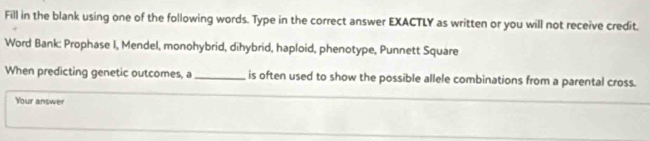 Fill in the blank using one of the following words. Type in the correct answer EXACTLY as written or you will not receive credit. 
Word Bank: Prophase I, Mendel, monohybrid, dihybrid, haploid, phenotype, Punnett Square 
When predicting genetic outcomes, a _is often used to show the possible allele combinations from a parental cross. 
Your answer