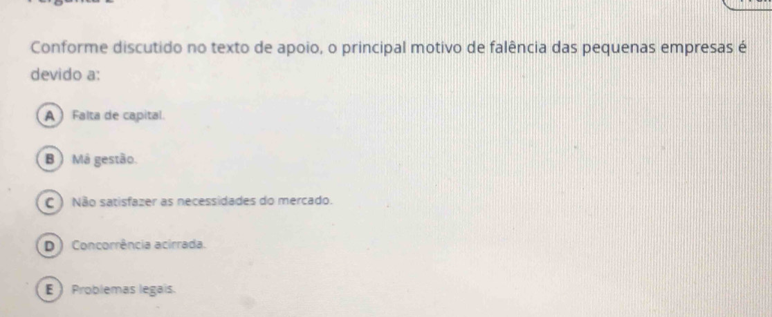 Conforme discutido no texto de apoio, o principal motivo de falência das pequenas empresas é
devido a:
A  Falta de capital.
B ) Má gestão.
C ) Não satisfazer as necessidades do mercado.
D) Concorrência acirrada.
E  Problemas legais.