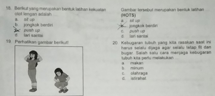 Benkut yang merupakan bentuk latihan kekuatan Gambar tersebut merupakan bentuk latihan
olot lengan adalah (HOTS)
a. sit up sit up
a
b. jongkok berdiri jongkok berdiri
push up c. push up
d lari santai d lari santai
19 Perhatikan gambar berikut! 20. Kebugaran tubuh yang kila rasakan saat ini
harus selalu dijaga agar selalu tetap fit dan 
bugar Salah satu cara menjaga kebugaran
tubuh kita peru melakukan
a makan
b. minum
c olahraga
d. istirahat