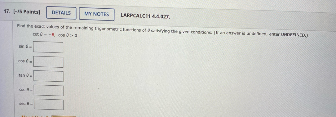 DETAILS MY NOTES LARPCALC11 4.4.027. 
Find the exact values of the remaining trigonometric functions of θ satisfying the given conditions. (If an answer is undefined, enter UNDEFINED.)
cot θ =-8, cos θ >0
sin θ =□
cos θ =□
tan θ =□
csc θ =□
sec θ =□