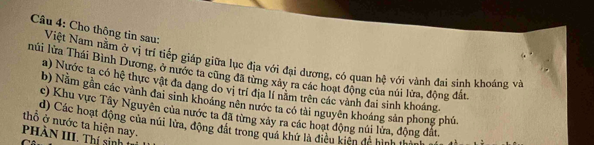 Cho thông tin sau: 
Việt Nam nằm ở vị trí tiếp giáp giữa lục địa với đại dương, có quan hệ với vành đai sinh khoáng và 
núi lửa Thái Bình Dương, ở nước ta cũng đã từng xảy ra các hoạt động của núi lửa, động đất 
a) Nựớc tạ có hệ thực vật đa dạng do vị trí địa lí nằm trên các vành đai sinh khoáng. 
b) Nằm gần các vành đai sinh khoáng nên nước ta có tài nguyên khoáng sản phong phú. 
c) Khu vực Tây Nguyên của nước ta đã từng xảy ra các hoạt động núi lửa, động đất. 
thổ ở nước ta hiện nay. d) Các hoạt động của núi lửa, động đất trong quá khứ là điều kiên để hình l 
PHÀN III. Thí sinh :