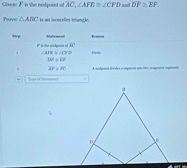 Given: F is the midpoint of overline AC, ∠ AFE≌ ∠ CFD and overline DF≌ overline EF. 
Prove: △ ABC is an isosceles triangle. 
Step Statement Reason
F is the midpoint of overline AC
∠ AFE≌ ∠ CFD Given
overline DF≌ overline EF
overline AF≌ overline FC
2 A midpoint divides a segment into two congruent segments 
try Type of Statement 
69ªF Mo