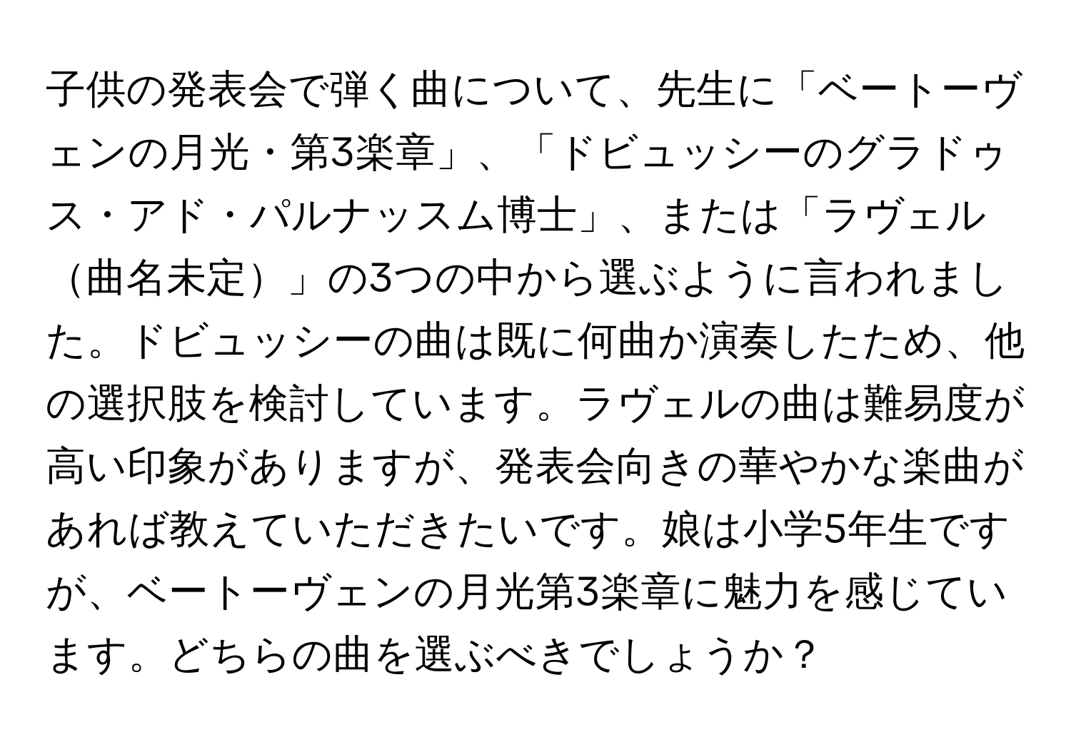 子供の発表会で弾く曲について、先生に「ベートーヴェンの月光・第3楽章」、「ドビュッシーのグラドゥス・アド・パルナッスム博士」、または「ラヴェル曲名未定」の3つの中から選ぶように言われました。ドビュッシーの曲は既に何曲か演奏したため、他の選択肢を検討しています。ラヴェルの曲は難易度が高い印象がありますが、発表会向きの華やかな楽曲があれば教えていただきたいです。娘は小学5年生ですが、ベートーヴェンの月光第3楽章に魅力を感じています。どちらの曲を選ぶべきでしょうか？