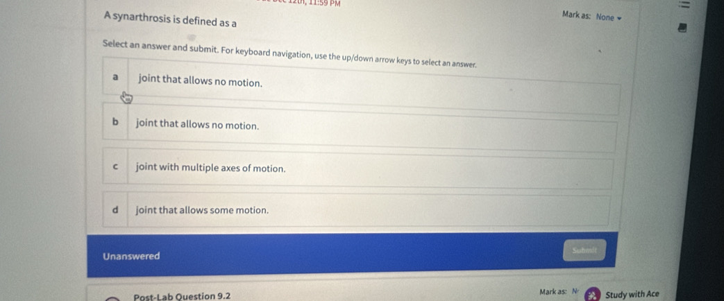 PM
Mark as: None 
A synarthrosis is defined as a
Select an answer and submit. For keyboard navigation, use the up/down arrow keys to select an answer.
a joint that allows no motion.
bjoint that allows no motion.
joint with multiple axes of motion.
d joint that allows some motion.
Unanswered Suhmit
Post-Lab Ouestion 9.2 Mark as: N Study with Ace