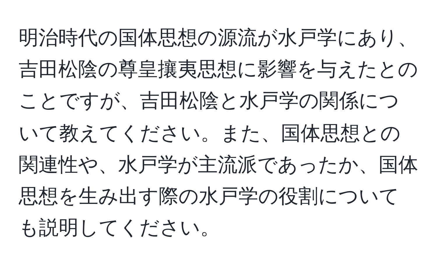 明治時代の国体思想の源流が水戸学にあり、吉田松陰の尊皇攘夷思想に影響を与えたとのことですが、吉田松陰と水戸学の関係について教えてください。また、国体思想との関連性や、水戸学が主流派であったか、国体思想を生み出す際の水戸学の役割についても説明してください。