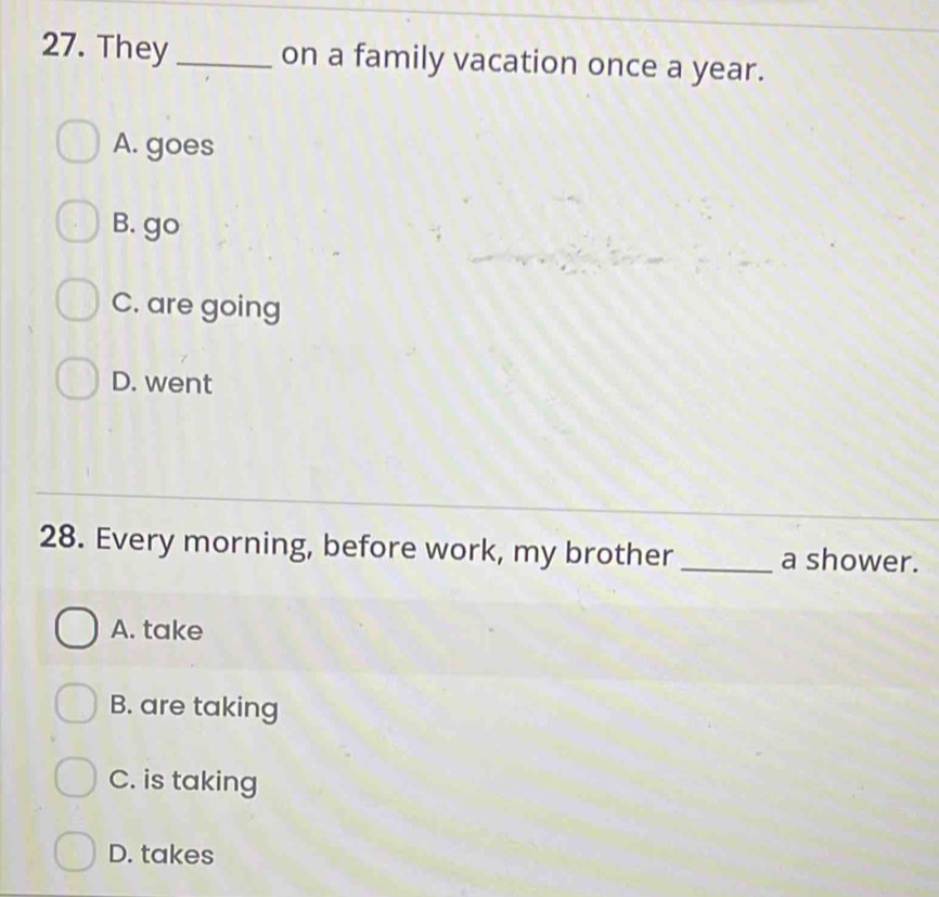 They _on a family vacation once a year.
A. goes
B. go
C. are going
D. went
28. Every morning, before work, my brother _a shower.
A. take
B. are taking
C. is taking
D. takes