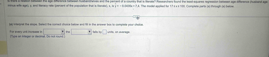 there a relation between the age difference between husband/wives and the percent of a country that is literate? Researchers found the least-squares regression between age difference (husband age 
minus wife age), y, and literacy rate (percent of the population that is literate), x, is hat y=-0.0435x+7.4. The model applied for 17≤ x≤ 100. Complete parts (a) through (e) below. 
(a) Interpret the slope. Select the correct choice below and fill in the answer box to complete your choíce. 
For every unit increase in x_1/2 the □ falls by □ un its, on average. 
(Type an integer or decimal. Do not round.)