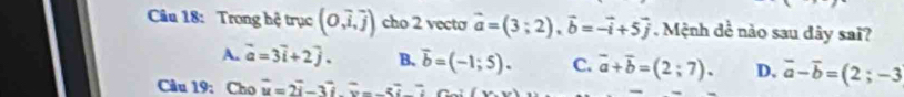 Trong hệ trục (0,vector i,vector j) cho 2 vecto vector a=(3;2), vector b=-vector i+5vector j. Mệnh đề nào sau đây sai?
A. vector a=3vector i+2vector j. B. vector b=(-1;5). C. vector a+vector b=(2;7). D. vector a-vector b=(2;-3
Câu 19: Cho vector u=2vector i-3vector i. overline u-5vector i