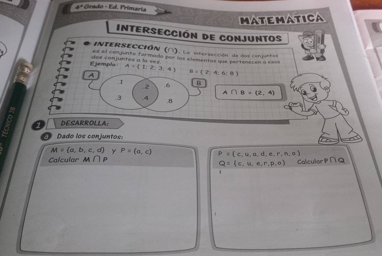 4° Grado - Ed. Primaria 
MATEMATICA 
Intersección de conjuntos 
INTERSECCIÓN (∩). La intersección de dos conjuntos 
es el conjunto formado por los elementos que pertenecen a esos 
dos conjuntos a la vez. 
Ejemplo: A= 1;2;3;4 B= 2;4;6;8
A. 1.2 . 6 B
A∩ B= 2,4.3 .4 .8 
1 DESARROLLA: 
a Dado los conjuntos:
M= a,b,c,d y P= a,c P= c,u,a,d,e,r,n,o
Calcular M∩ P P∩ Q
Q= c,u,e,r,p,o Calcular