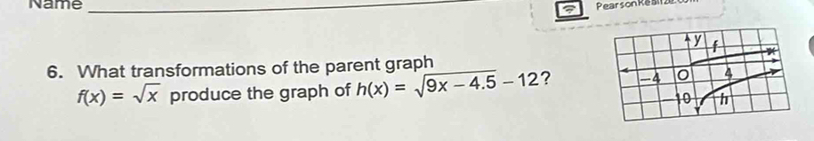 Name _Pear son Ke ai2e 
6. What transformations of the parent graph
f(x)=sqrt(x) produce the graph of h(x)=sqrt(9x-4.5)-12 ?