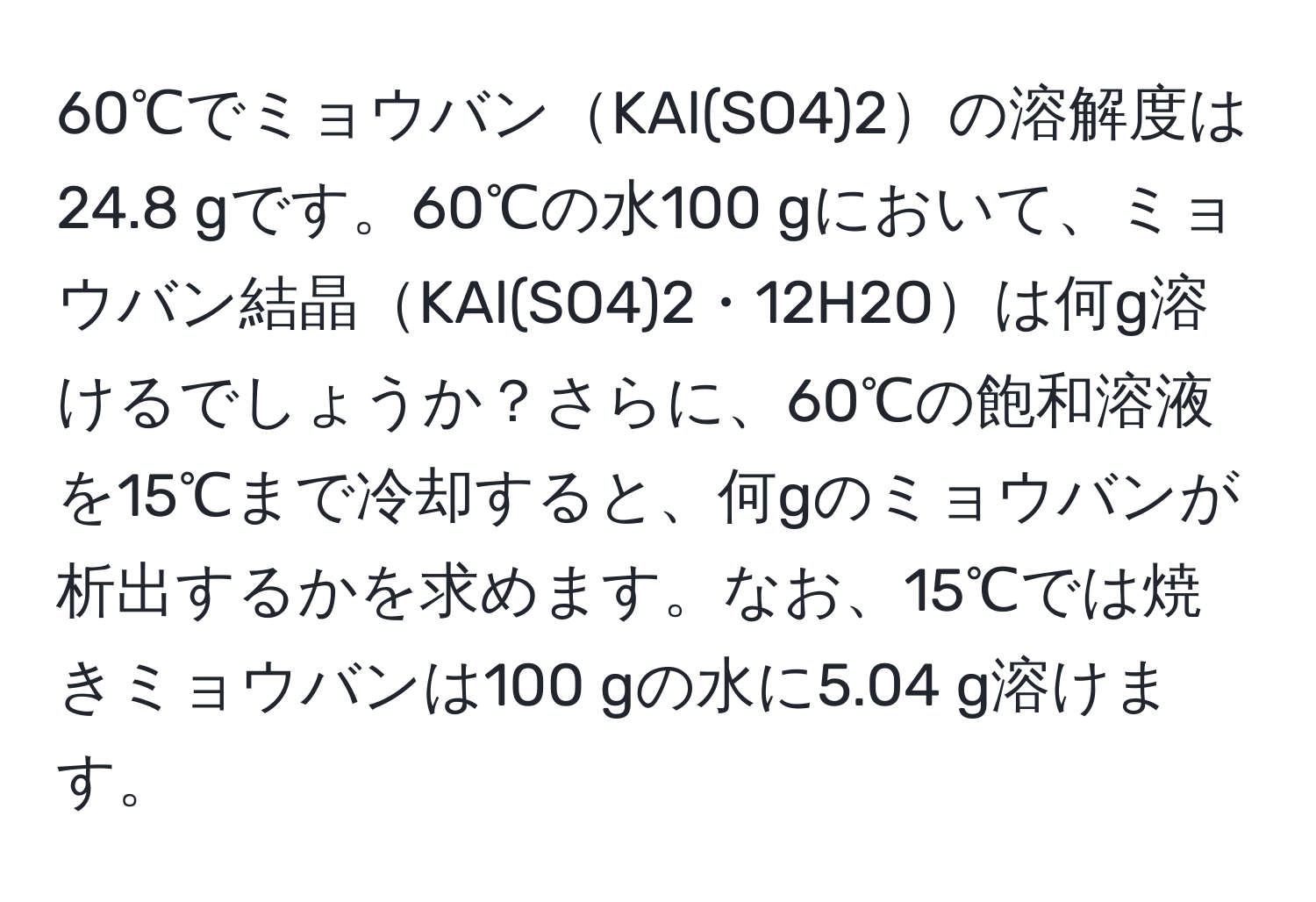 60℃でミョウバンKAl(SO4)2の溶解度は24.8 gです。60℃の水100 gにおいて、ミョウバン結晶KAl(SO4)2・12H2Oは何g溶けるでしょうか？さらに、60℃の飽和溶液を15℃まで冷却すると、何gのミョウバンが析出するかを求めます。なお、15℃では焼きミョウバンは100 gの水に5.04 g溶けます。