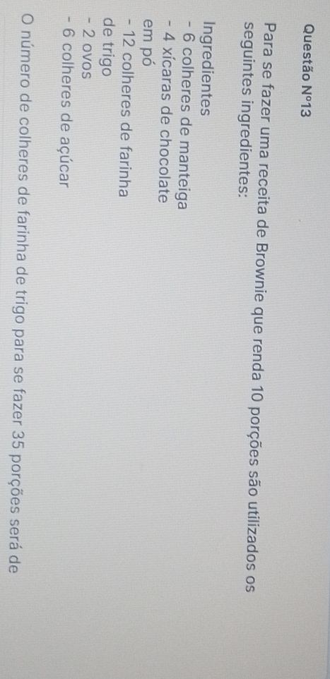 Questão N^o 13 
Para se fazer uma receita de Brownie que renda 10 porções são utilizados os 
seguintes ingredientes: 
Ingredientes 
- 6 colheres de manteiga
- 4 xícaras de chocolate 
em pó
- 12 colheres de farinha 
de trigo
- 2 ovos
- 6 colheres de açúcar 
O número de colheres de farinha de trigo para se fazer 35 porções será de