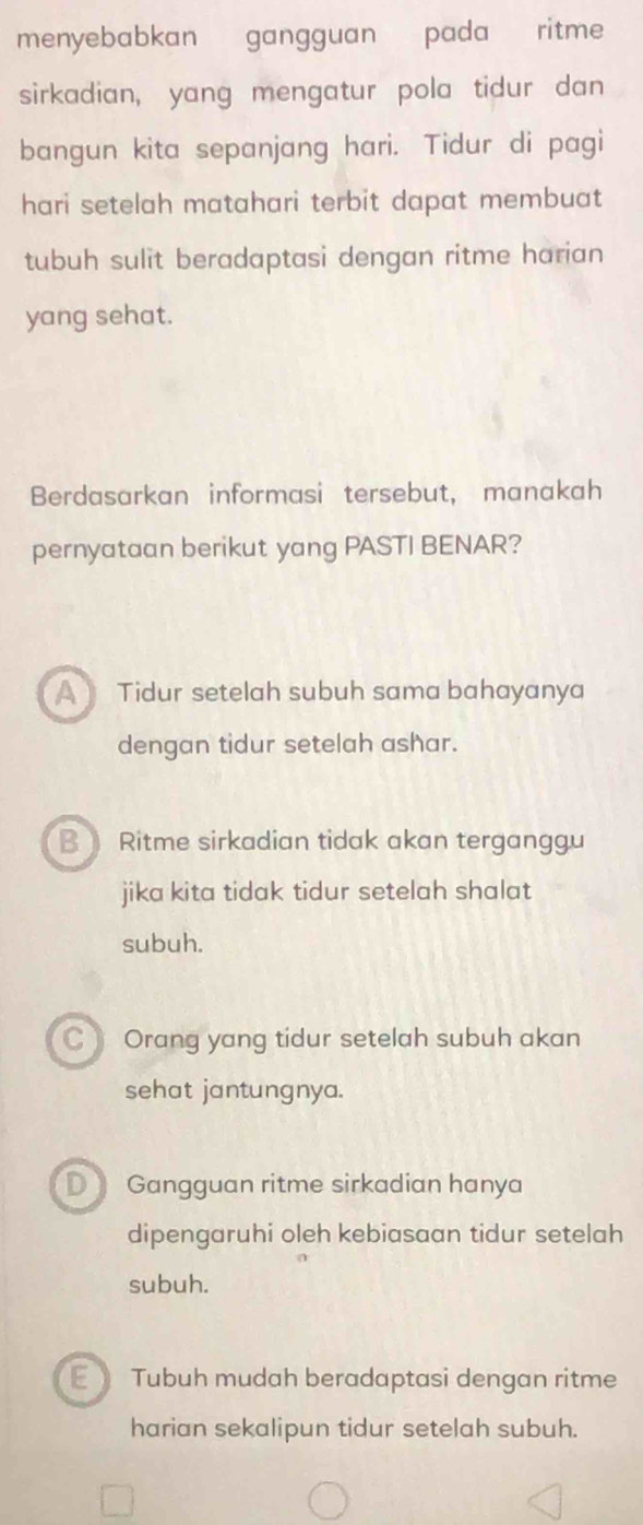 menyebabkan gangguan pada ritme
sirkadian, yang mengatur pola tidur dan
bangun kita sepanjang hari. Tidur di pagi
hari setelah matahari terbit dapat membuat
tubuh sulit beradaptasi dengan ritme harian
yang sehat.
Berdasarkan informasi tersebut, manakah
pernyataan berikut yang PASTI BENAR?
A Tidur setelah subuh sama bahayanya
dengan tidur setelah ashar.
B Ritme sirkadian tidak akan terganggu
jika kita tidak tidur setelah shalat
subuh.
C Orang yang tidur setelah subuh akan
sehat jantungnya.
D Gangguan ritme sirkadian hanya
dipengaruhi oleh kebiasaan tidur setelah
subuh.
Tubuh mudah beradaptasi dengan ritme
harian sekalipun tidur setelah subuh.