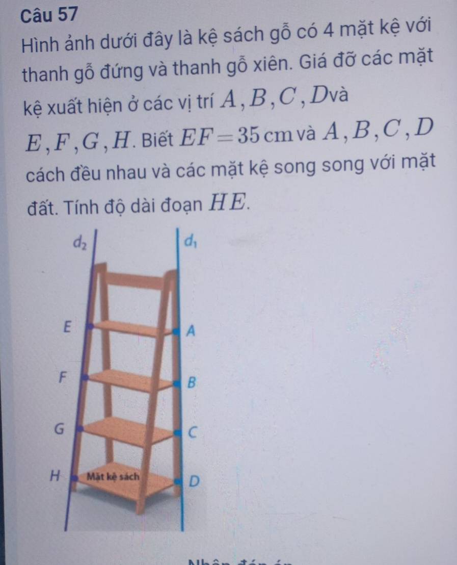 Hình ảnh dưới đây là kệ sách gỗ có 4 mặt kệ với
thanh gỗ đứng và thanh gỗ xiên. Giá đỡ các mặt
kệ xuất hiện ở các vị trí A, B, C, Dvà
E, F , G , H. Biết EF=35cm vàA,B,C,D
cách đều nhau và các mặt kệ song song với mặt
đất. Tính độ dài đoạn HE.