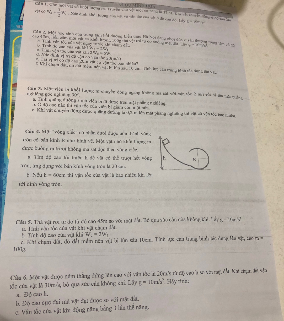 ví dụ minh họa
Câu 1. Cho một vật có khối lượng m. Truyền cho vật một cơ năng là 37,5J. Khi vật chuyển động ở độ cao 3m
vật có W_d= 3/2 W_t. Xác định khối lượng của vật và vận tốc của vật ở độ cao đó. Lấy g=10m/s^2
10
Câu 2. Một học sinh của trung tâm bồi dưỡng kiến thức Hà Nội đang chơi đùa ở sân thượng trung tâm có đã
cao 45m, liền cầm một vật có khối lượng 100g thả vật rơi tự do xuống mặt đất. Lấy g=10m/s^2.
a. Tính vận tốc của vật ngay trước khi chạm đất.
b. Tính độ cao của vật khi W_d=2W_t
c. Tính vận tốc của vật khi 2W_d=5W_t
d. Xác định vị trí để vận có vận tốc 20(m/s)
e. Tại vị trí có độ cao 20m vật có vận tốc bao nhiêu?
f. Khi chạm đất, do đất mềm nên vật bị lún sâu 10 cm. Tính lực cản trung bình tác dụng lên vật.
Câu 3. Một viên bi khối lượng m chuyển động ngang không ma sát với vận tốc 2 m/s rồi đi lên mặt phẳng
nghiêng góc nghiêng 30^0.
a. Tính quãng đường s mà viên bi đi được trên mặt phẳng nghiêng.
b. Ở độ cao nào thì vận tốc của viên bi giảm còn một nửa.
c. Khi vật chuyển động được quãng đường là 0,2 m lên mặt phẳng nghiêng thì vật có vận tốc bao nhiêu.
Câu 4. Một "vòng xiếc" có phần dưới được uốn thành vòng
tròn có bán kính R như hình vẽ. Một vật nhỏ khối lượng m
được buông ra trượt không ma sát dọc theo vòng xiếc.
a. Tìm độ cao tối thiều h để vật có thể trượt hết vòng h R
tròn, ứng dụng với bán kính vòng tròn là 20 cm.
b. Nếu h=60cm thì vận tốc của vật là bao nhiêu khi lên
tới đỉnh vòng tròn.
Câu 5. Thả vật rơi tự do từ độ cao 45m so với mặt đất. Bỏ qua sức cản của không khí. Lấy g=10m/s^2
a. Tính vận tốc của vật khi vật chạm đất.
b. Tính độ cao của vật khi W_d=2W_t
c. Khi chạm đất, do đất mềm nên vật bị lún sâu 10cm. Tính lực cản trung bình tác dụng lên vật, cho m=
100g.
Câu 6. Một vật được ném thẳng đứng lên cao với vận tốc là 20m/s từ độ cao h so với mặt đất. Khi chạm đất vận
tốc của vật là 30m/s, bỏ qua sức cản không khí. Lấy g=10m/s^2 *. Hãy tính:
a. Độ cao h.
b. Độ cao cực đại mà vật đạt được so với mặt đất.
c. Vận tốc của vật khi động năng bằng 3 lần thế năng.