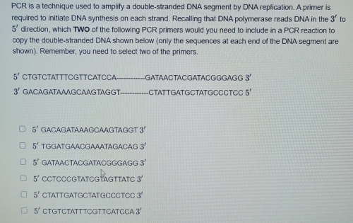 PCR is a technique used to amplify a double-stranded DNA segment by DNA replication. A primer is
required to initiate DNA synthesis on each strand. Recalling that DNA polymerase reads DNA in the 3' to
5' direction, which TWO of the following PCR primers would you need to include in a PCR reaction to
copy the double-stranded DNA shown below (only the sequences at each end of the DNA segment are
shown). Remember, you need to select two of the primers.
5' CTGTCTATTTCGTTCATCCA _GATAACTACGATACGGGAGG 3'
3' GACAGATAAAGCAAGTAGGT _-CTATTGATGCTATGCCCTCC 5'
5' GACAGATAAAGCAAGTAGGT 3'
5' TGGATGAACGAAATAGACAG 3'
5^r GATAACTACGATACGGGAGG 3'
5' CCTCCCGTATCGTAGTTATC 3'
5^r CTATTGATG CTAT G C CCTCC 3'
5' CTGTCTATTTCGTTCATCCA 3'