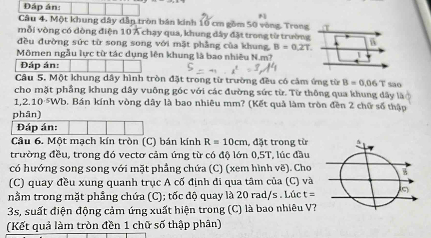 Đáp án: 
N 
Câu 4. Một khung dây dẫn tròn bán kính 10 cm gồm 50 vòng. Trong T 
mỗi vòng có dòng điện 10 Á chạy qua, khung dây đặt trong từ trường 
đều đường sức từ song song với mặt phẳng của khung, B=0,2T. 
B 
Mômen ngẫu lực từ tác dụng lên khung là bao nhiêu N. m? 
1 
Đáp án: 
Câu 5. Một khung dây hình tròn đặt trong từ trường đều có cảm ứng từ B=0.06T sao 
cho mặt phẳng khung dây vuông góc với các đường sức từ. Từ thông qua khung dây là 
1,2.10-5Wb. Bán kính vòng dây là bao nhiêu mm? (Kết quả làm tròn đền 2 chữ số thập 
phân) 
Đáp án: 
Câu 6. Một mạch kín tròn (C) bán kính R=10cm , đặt trong từ 
trường đều, trong đó vectơ cảm ứng từ có độ lớn 0,5T, lúc đầu 
có hướng song song với mặt phẳng chứa (C) (xem hình vẽ). Cho 
(C) quay đều xung quanh trục A cố định đi qua tâm của (C) và 
nằm trong mặt phẳng chứa (C); tốc độ quay là 20 rad/s. Lúc t=
3s, suất điện động cảm ứng xuất hiện trong (C) là bao nhiêu V? 
(Kết quả làm tròn đền 1 chữ số thập phân)