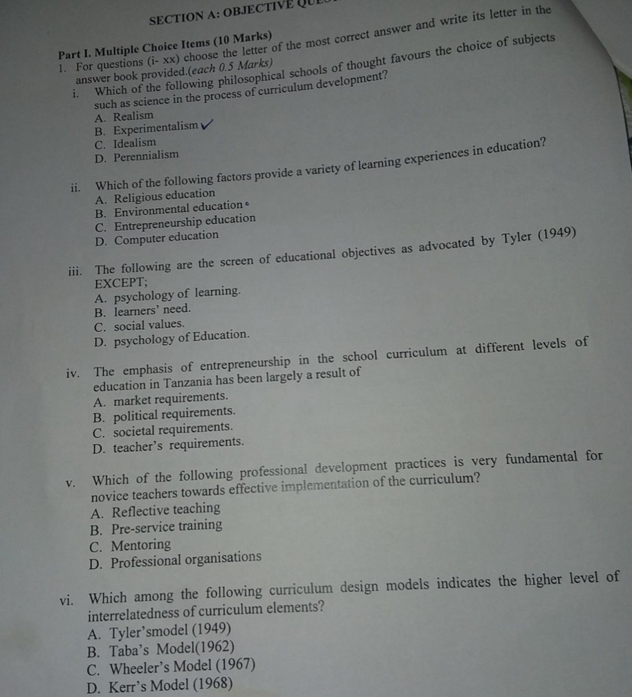 OBJECTIVE QUe
1. For questions (i- xx) choose the letter of the most correct answer and write its letter in the
Part I. Multiple Choice Items (10 Marks)
i. Which of the following philosophical schools of thought favours the choice of subjects
answer book provided.(each 0.5 Marks)
such as science in the process of curriculum development?
A. Realism
B. Experimentalism
C. Idealism
D. Perennialism
ii. Which of the following factors provide a variety of learning experiences in education?
A. Religious education
B. Environmental education•
C. Entrepreneurship education
D. Computer education
iii. The following are the screen of educational objectives as advocated by Tyler (1949)
EXCEPT;
A. psychology of learning.
B. learners’ need.
C. social values.
D. psychology of Education.
iv. The emphasis of entrepreneurship in the school curriculum at different levels of
education in Tanzania has been largely a result of
A. market requirements.
B. political requirements.
C. societal requirements.
D. teacher’s requirements.
v. Which of the following professional development practices is very fundamental for
novice teachers towards effective implementation of the curriculum?
A. Reflective teaching
B. Pre-service training
C. Mentoring
D. Professional organisations
vi. Which among the following curriculum design models indicates the higher level of
interrelatedness of curriculum elements?
A. Tyler’smodel (1949)
B. Taba’s Model(1962)
C. Wheeler’s Model (1967)
D. Kerr’s Model (1968)