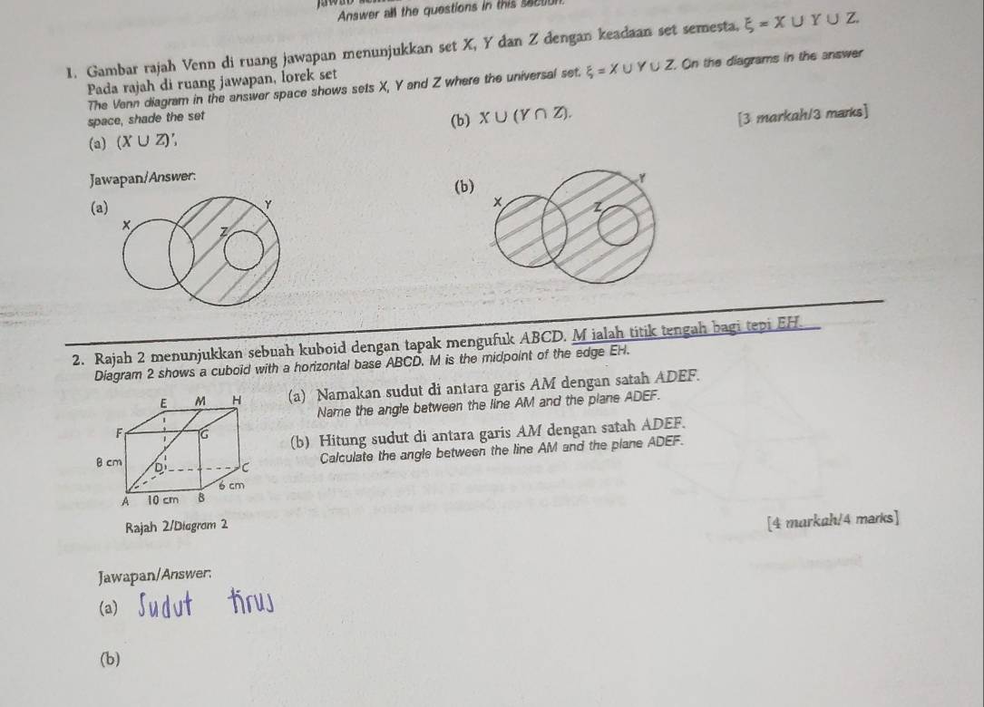 Answer all the questions in this secto 
1. Gambar rajah Venn di ruang jawapan menunjukkan set X, Y dan Z dengan keadaan set semesta. xi =X∪ Y∪ Z
The Venn diagram in the answer space shows sets X, Y and Z where the universal set. xi =X∪ Y∪ Z On the diagrams in the answer 
Pada rajah di ruang jawapan, lorek set 
space, shade the set 
(b) X∪ (Y∩ Z). 
[3 markah/3 marks] 
(a) (X∪ Z)
Jawapan/Answer: 
(b)
y
(a 
2. Rajah 2 menunjukkan sebuah kuboid dengan tapak mengufuk ABCD. M ialah titik tengah bagi tepi EH. 
Diagram 2 shows a cuboid with a horizontal base ABCD. M is the midpoint of the edge EH. 
(a) Namakan sudut di antara garis AM dengan satah ADEF. 
Name the angle between the line AM and the plane ADEF. 
(b) Hitung sudut di antara garis AM dengan satah ADEF. 
Calculate the angle between the line AM and the plane ADEF. 
Rajah 2/Diegrom 2 
[4 markah/4 marks] 
Jawapan/Answer. 
(a) 
(b)