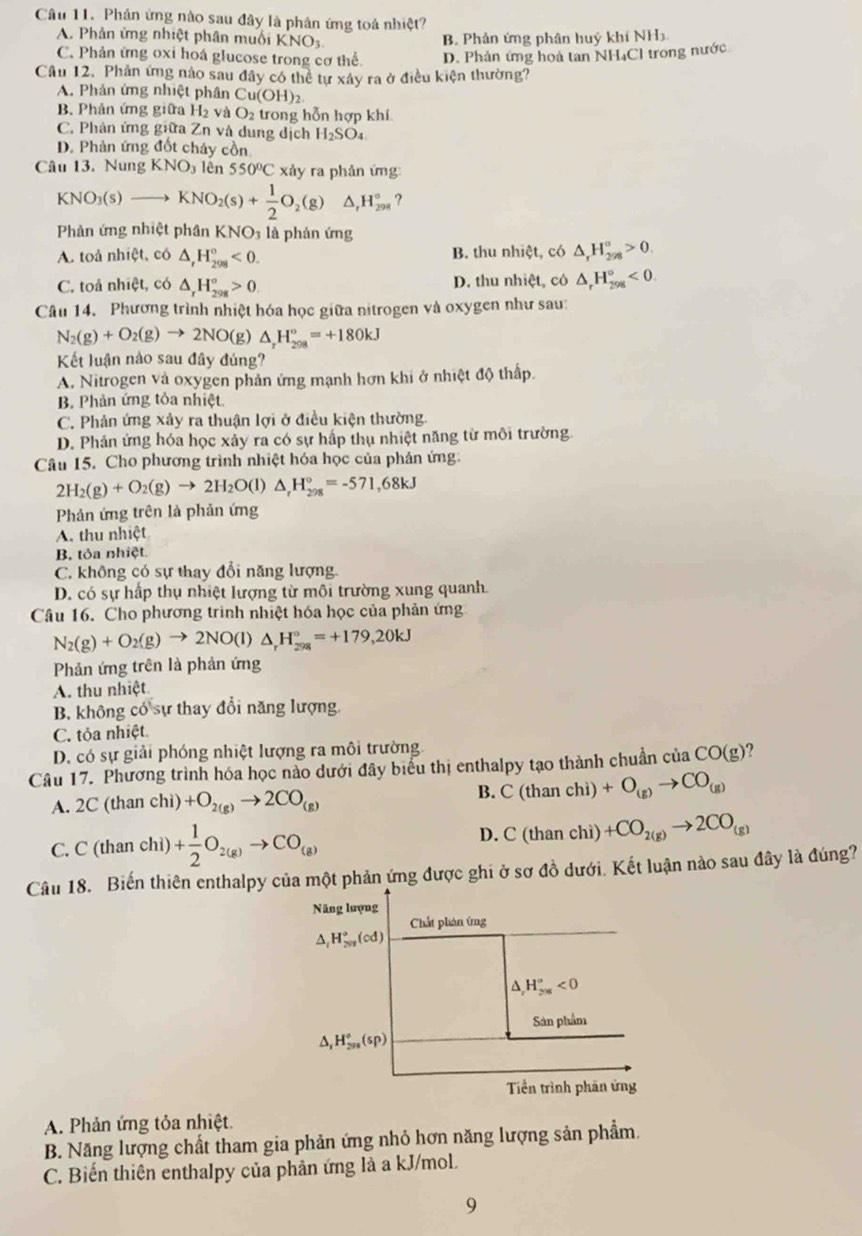 Phân ứng nào sau đây là phản ứng toá nhiệt?
A. Phản ứng nhiệt phân muối KNO_3 B. Phản ứng phân huỷ khí NH
C. Phản ứng oxi hoá glucose trong cơ thể D. Phản ứng hoà tan NH₄Cl trong nước
Cầu 12. Phản ứng nào sau đây có thể tự xây ra ở điều kiện thường?
A. Phản ứng nhiệt phân Cu(OH)
B. Phân ứng giữa H2 và O2 trong hỗn hợp khí
C. Phản ứng giữa Zn và dung dịch H_2SO_4
D. Phản ứng đốt cháy cồn
Câu 13. Nung KNO_3 lên 550°C xảy ra phản ứng
KNO_3(s)to KNO_2(s)+ 1/2 O_2(g) △ ,H_(298)° ?
Phản ứng nhiệt phân KNO₃ là phản ứng
A. toả nhiệt, có △ ,H_(298)°<0. B. thu nhiệt, có △ _rH_(298)°>0.
C. toả nhiệt, có △ _rH_(298)°>0 D. thu nhiệt, có △ _rH_(298)°<0.
Câu 14. Phương trình nhiệt hóa học giữa nitrogen và oxygen như sau:
N_2(g)+O_2(g)to 2NO(g 0 △ _rH_(208)°=+180kJ
Kết luận nào sau đây đúng?
A. Nitrogen và oxygen phản ứng mạnh hơn khi ở nhiệt độ thấp.
B. Phản ứng tỏa nhiệt
C. Phân ứng xảy ra thuận lợi ở điều kiện thường.
D. Phản ứng hóa học xảy ra có sự hấp thụ nhiệt năng từ môi trường.
Câu 15. Cho phương trình nhiệt hóa học của phản ứng.
2H_2(g)+O_2(g)to 2H_2O(l)△ _rH_(298)°=-571,68kJ
Phản ứng trên là phản ứng
A. thu nhiệt
B. tỏa nhiệt
C. không có sự thay đổi năng lượng.
D. có sự hấp thụ nhiệt lượng từ môi trường xung quanh.
Câu 16. Cho phương trình nhiệt hóa học của phản ứng
N_2(g)+O_2(g)to 2NO(l)△ _rH_(298)°=+179,20kJ
Phản ứng trên là phản ứng
A. thu nhiệt.
B. không có sự thay đổi năng lượng.
C. tỏa nhiệt.
D. có sự giải phóng nhiệt lượng ra môi trường.
Câu 17. Phương trình hóa học nào dưới đây biểu thị enthalpy tạo thành chuẩn của 1 CO(g) ?
A. 2C (than chì) +O_2(g)to 2CO_(g) B. C(thanchi)+O_(g)to CO_(g)
C. C(thendpmatrix an 3, )+ 1/2 O_2(g)to CO_(g)
D. C(thanchi)+CO_2(g)to 2CO_(g)
Câu 18. Biến thiên enthalpy của một phản ứng được ghi ở sơ đồ dưới. Kết luận nào sau đây là đúng?
Năng lượng
Chất phản ứng
△ _rH_(2n)°(cd)
^ H_(2n)°^circ <0</tex>
Sản phẩm
^ H_(295)°(sp)
Tiền trình phản ứng
A. Phản ứng tỏa nhiệt.
B. Năng lượng chất tham gia phản ứng nhỏ hơn năng lượng sản phẩm.
C. Biến thiên enthalpy của phản ứng là a kJ/mol.
9