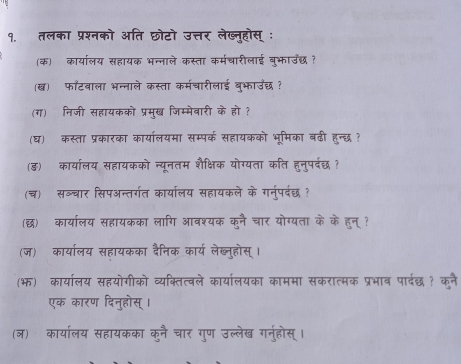 १. तलका प्रश्नको अति छोटो उत्तर लेख्नुहोस् ः 
(क) कार्यालय सहायक भन्नाले कस्ता कर्मचारीलाई बुभाउछ? 
(ख) फॉटवाला भन्नाले कस्ता कर्मचारीलाई ब्भाउछ ? 
(ग) निजी सहायकको प्रमुख जिम्मेबारी के हो ? 
(घ) कस्ता प्रकारका कार्यालयमा सम्पर्क सहायकको भूमिका बढी हुन्छ ? 
(ड) कार्यालय सहायकको न्यूनतम शैक्षिक योग्यता कति हुनुपर्दछ ? 
(च) सञ्चार सिपअन्तर्गत कार्यालय सहायकले के गनर्पर्वछ ? 
(छ) कार्यालय सहायकका लागि आवश्यक कुनै चार योग्यता के के हन् ? 
(ज) कार्यालय सहायकका दैनिक कार्य लेब्ल्होस् । 
(भ) कार्यालय सहयोगीको व्यक्तित्वले कार्यालयका काममा सकरात्मक प्रभाव पार्दछ? कनै 
एक कारण दिनुहोस् । 
(ञ) कार्यालय सहायकका कुनै चार गुण उल्लेख गनुहोस् ।