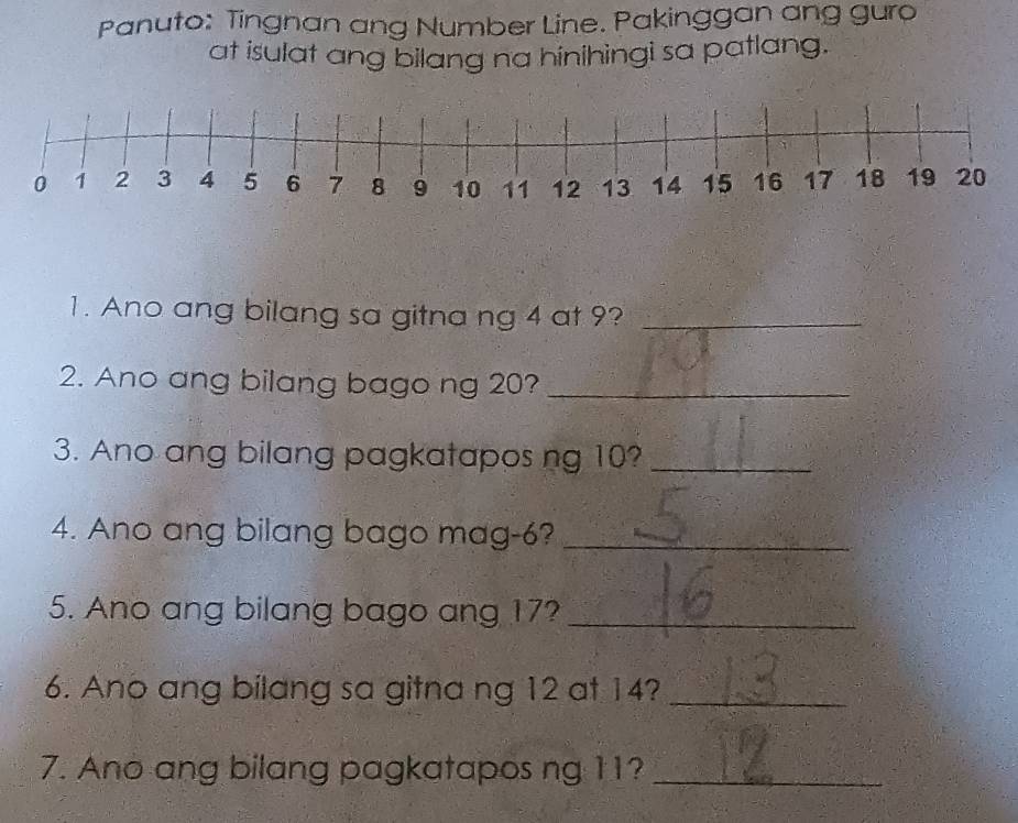 Panuto: Tingnan ang Number Line. Pakinggan ang guro 
at isulat ang bilang na hinihingi sa patlang.
0 1 2 3 4 5 6 7 8 9 10 11 12 13 14 15 16 17 18 19 20
1. Ano ang bilang sa gitna ng 4 at 9?_ 
2. Ano ang bilang bago ng 20?_ 
3. Ano ang bilang pagkatapos ng 10?_ 
4. Ano ang bilang bago mag- 6?_ 
5. Ano ang bilang bago ang 17?_ 
6. Ano ang bilang sa gitna ng 12 at 14?_ 
7. Ano ang bilang pagkatapos ng 11?_