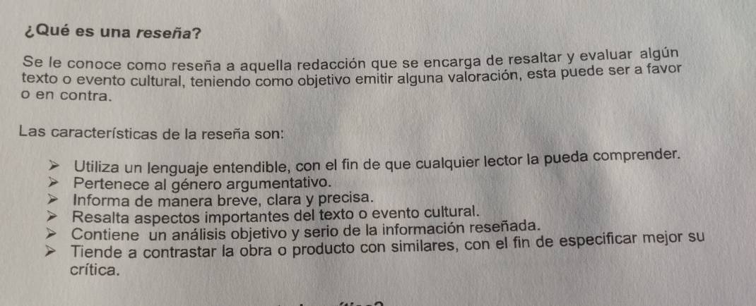 ¿Qué es una reseña?
Se le conoce como reseña a aquella redacción que se encarga de resaltar y evaluar algún
texto o evento cultural, teniendo como objetivo emitir alguna valoración, esta puede ser a favor
o en contra.
Las características de la reseña son:
Utiliza un lenguaje entendible, con el fin de que cualquier lector la pueda comprender.
Pertenece al género argumentativo.
Informa de manera breve, clara y precisa.
Resalta aspectos importantes del texto o evento cultural.
Contiene un análisis objetivo y serio de la información reseñada.
Tiende a contrastar la obra o producto con similares, con el fin de especificar mejor su
crítica.