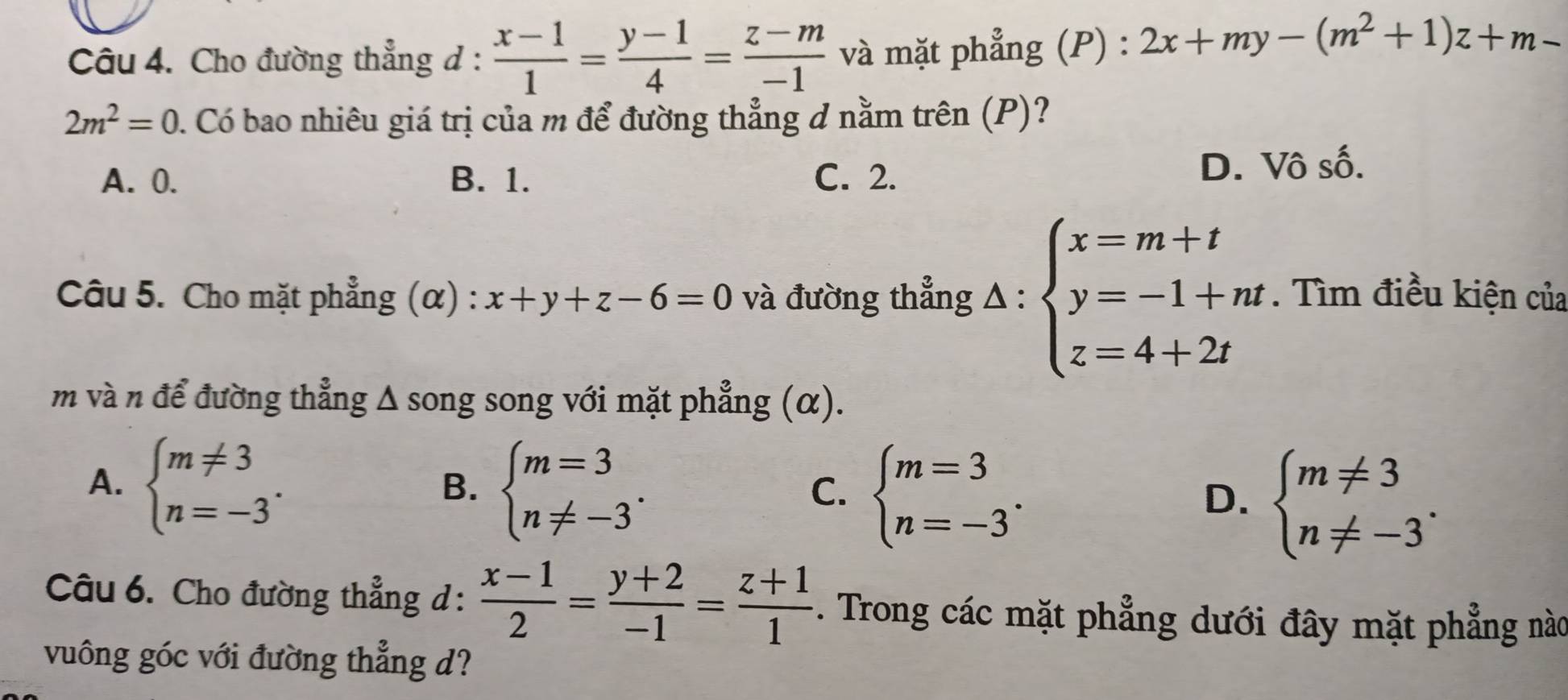 Cho đường thẳng d :  (x-1)/1 = (y-1)/4 = (z-m)/-1  và mặt phẳng (P) : 2x+my-(m^2+1)z+m-
2m^2=0 0. Có bao nhiêu giá trị của m để đường thẳng đ nằm trên (P)?
A. 0. B. 1. C. 2. D. Vô số.
Câu 5. Cho mặt phẳng (α) : x+y+z-6=0 và đường thẳng △ :beginarrayl x=m+t y=-1+nt z=4+2tendarray.. Tìm điều kiện của
m và n để đường thẳng Δ song song với mặt phẳng (α).
A. beginarrayl m!= 3 n=-3endarray..
B. beginarrayl m=3 n!= -3endarray..
C. beginarrayl m=3 n=-3endarray..
D. beginarrayl m!= 3 n!= -3endarray.. 
Câu 6. Cho đường thẳng d :  (x-1)/2 = (y+2)/-1 = (z+1)/1 . Trong các mặt phẳng dưới đây mặt phẳng nào
vuông góc với đường thẳng d?