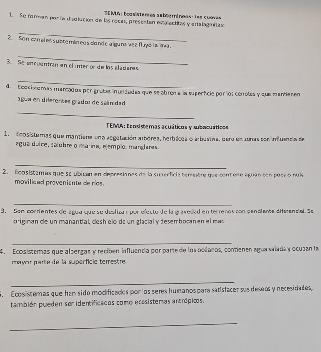 TEMA: Ecosistemas subterráneos: Las cuevas 
1. Se forman por la disolución de las rocas, presentan estalactitas y estalagmitas: 
_ 
2. Son canales subterráneos donde alguna vez fluyó la lava. 
_ 
3. Se encuentran en el interior de los glaciares. 
_ 
4. Ecosistemas marcados por grutas inundadas que se abren a la superficie por los cenotes y que mantienen 
agua en diferentes grados de salinidad 
_ 
TEMA: Ecosistemas acuáticos y subacuáticos 
1. Ecosistemas que mantiene una vegetación arbórea, herbácea o arbustiva, pero en zonas con influencia de 
agua dulce, salobre o marina, ejemplo: manglares. 
_ 
2. Ecosistemas que se ubican en depresiones de la superficie terrestre que contiene aguan con poca o nula 
movilidad proveniente de ríos. 
_ 
3. Son corrientes de agua que se deslizan por efecto de la gravedad en terrenos con pendiente diferencial. Se 
originan de un manantial, deshielo de un glacial y desembocan en el mar. 
_ 
4. Ecosistemas que albergan y reciben influencia por parte de los océanos, contienen agua salada y ocupan la 
mayor parte de la superficie terrestre. 
_ 
5. Ecosistemas que han sido modificados por los seres humanos para satisfacer sus deseos y necesidades, 
también pueden ser identificados como ecosistemas antrópicos. 
_