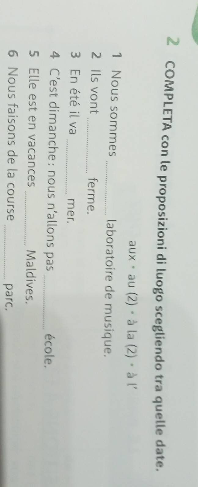 COMPLETA con le proposizioni di luogo scegliendo tra quelle date. 
aux 。 au (2)。 à 2 (2) · a 1 
1 Nous sommes _laboratoire de musique. 
2 Ils vont_ ferme. 
3 En été il va _mer. 
4 C’est dimanche: nous n'allons pas _école. 
5 Elle est en vacances _Maldives. 
6 Nous faisons de la course 
_parc.