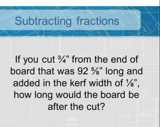 Subtracting fractions 
If you cut ¾" from the end of 
board that was 92 %" long and 
added in the kerf width of ½", 
how long would the board be 
after the cut?