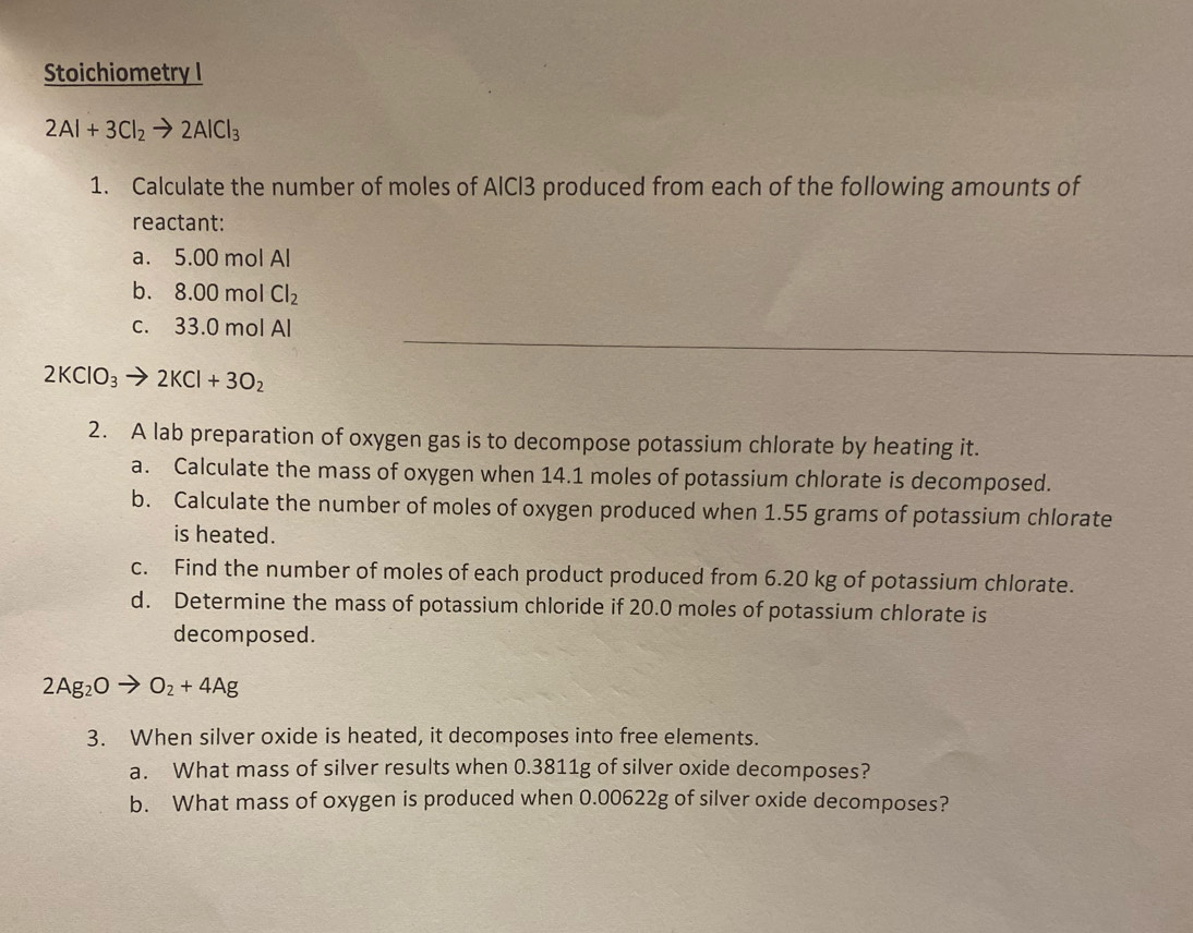 Stoichiometry I
2Al+3Cl_2to 2AlCl_3
1. Calculate the number of moles of AlCl3 produced from each of the following amounts of 
reactant: 
a. 5.00 mol Al 
b. 8.00molCl_2
_ 
c. 33.0 mol Al
2KClO_3to 2KCl+3O_2
2. A lab preparation of oxygen gas is to decompose potassium chlorate by heating it. 
a. Calculate the mass of oxygen when 14.1 moles of potassium chlorate is decomposed. 
b. Calculate the number of moles of oxygen produced when 1.55 grams of potassium chlorate 
is heated. 
c. Find the number of moles of each product produced from 6.20 kg of potassium chlorate. 
d. Determine the mass of potassium chloride if 20.0 moles of potassium chlorate is 
decomposed.
2Ag_2O O_2+4Ag
3. When silver oxide is heated, it decomposes into free elements. 
a. What mass of silver results when 0.3811g of silver oxide decomposes? 
b. What mass of oxygen is produced when 0.00622g of silver oxide decomposes?